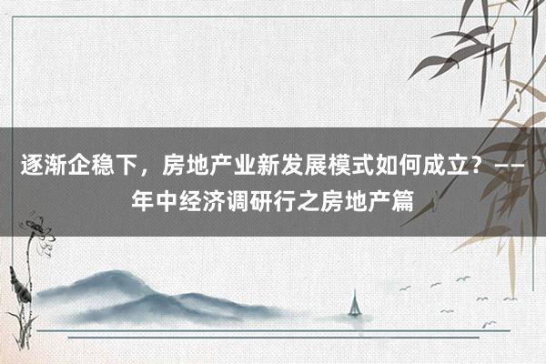 逐渐企稳下,房地产业新发展模式如何成立?——年中经济调研行之房地产篇