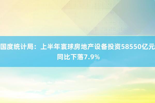 国度统计局:上半年寰球房地产设备投资58550亿元 同比下落7.9%