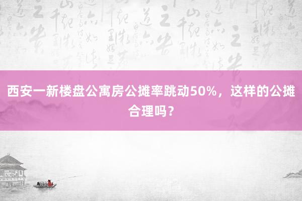西安一新楼盘公寓房公摊率跳动50%,这样的公摊合理吗?