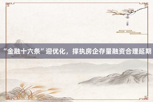“金融十六条”迎优化,撑执房企存量融资合理延期