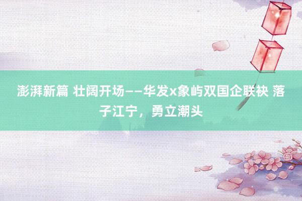澎湃新篇 壮阔开场——华发x象屿双国企联袂 落子江宁,勇立潮头