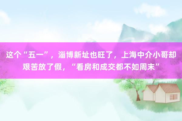 这个“五一”,淄博新址也旺了,上海中介小哥却艰苦放了假,“看房和成交都不如周末”