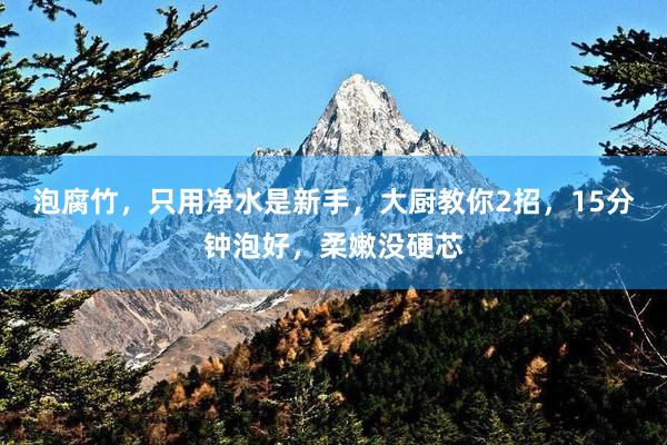 泡腐竹,只用净水是新手,大厨教你2招,15分钟泡好,柔嫩没硬芯