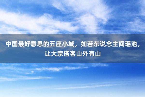 中国最好意思的五座小城,如若东说念主间瑶池,让大宗搭客山外有山