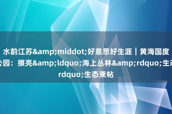 水韵江苏·好意思好生涯︱黄海国度丛林公园:擦亮“海上丛林”生态柬帖
