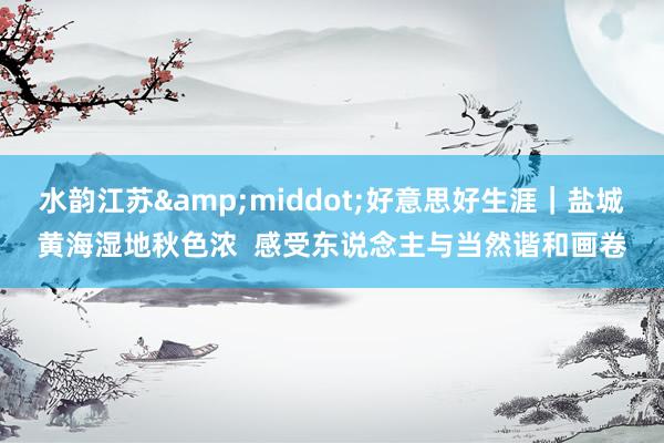 水韵江苏·好意思好生涯|盐城黄海湿地秋色浓 感受东说念主与当然谐和画卷