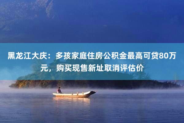 黑龙江大庆:多孩家庭住房公积金最高可贷80万元,购买现售新址取消评估价