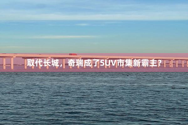 取代长城,奇瑞成了SUV市集新霸主?