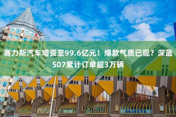 赛力斯汽车增资至99.6亿元!爆款气质已现?深蓝S07累计订单超3万辆
