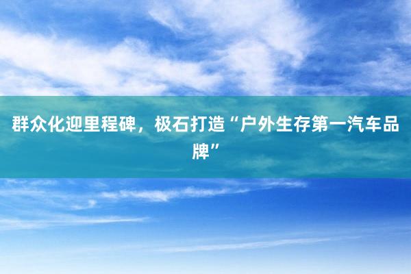 群众化迎里程碑,极石打造“户外生存第一汽车品牌”