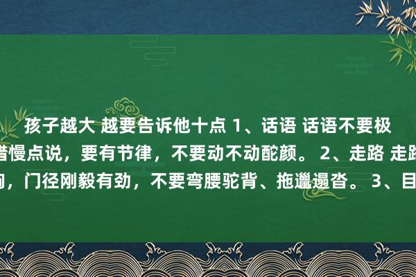 孩子越大 越要告诉他十点 1、话语 话语不要极力模仿,呢喃软语,不错慢点说,要有节律,不要动不动酡颜。 2、走路 走路要昂首挺胸,门径刚毅有劲,不要弯腰驼背、拖邋遢沓。 3、目光 目光要刚毅自信,不要