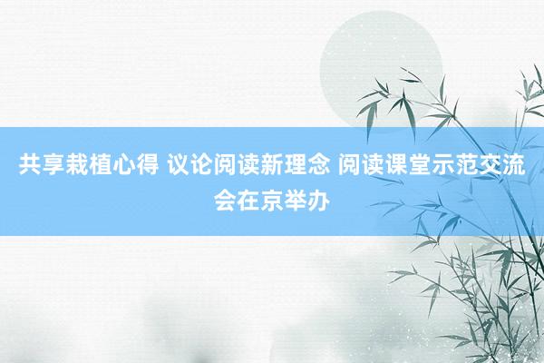共享栽植心得 议论阅读新理念 阅读课堂示范交流会在京举办