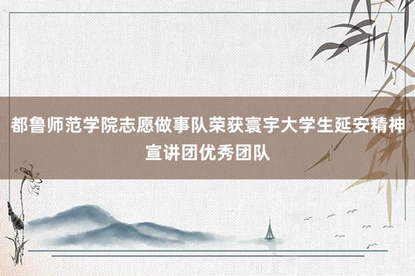 都鲁师范学院志愿做事队荣获寰宇大学生延安精神宣讲团优秀团队