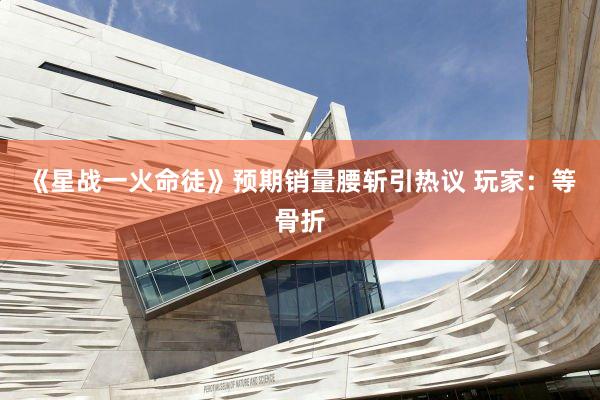 《星战一火命徒》预期销量腰斩引热议 玩家:等骨折