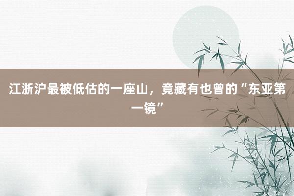 江浙沪最被低估的一座山,竟藏有也曾的“东亚第一镜”