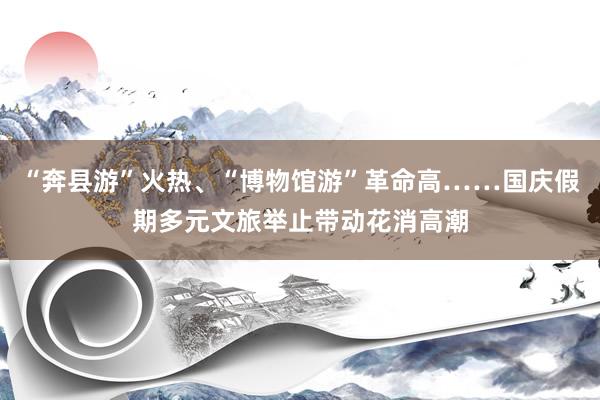 “奔县游”火热、“博物馆游”革命高……国庆假期多元文旅举止带动花消高潮
