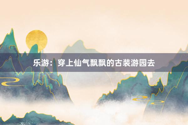 乐游:穿上仙气飘飘的古装游园去
