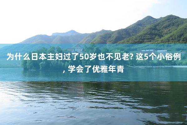 为什么日本主妇过了50岁也不见老? 这5个小俗例, 学会了优雅年青