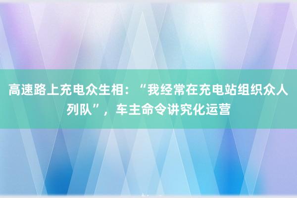 高速路上充电众生相:“我经常在充电站组织众人列队”,车主命令讲究化运营