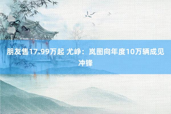 朋友售17.99万起 尤峥:岚图向年度10万辆成见冲锋