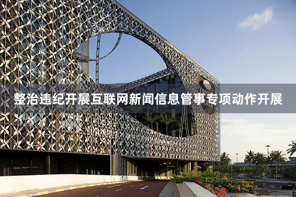 整治违纪开展互联网新闻信息管事专项动作开展