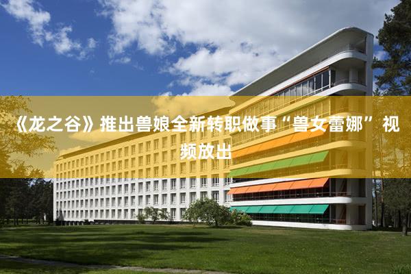 《龙之谷》推出兽娘全新转职做事“兽女蕾娜” 视频放出