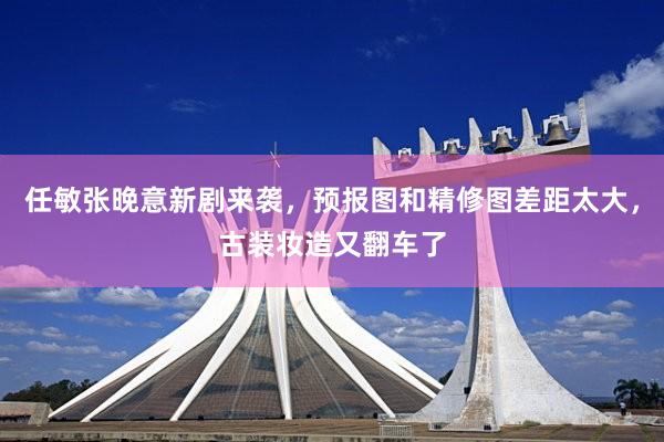 任敏张晚意新剧来袭,预报图和精修图差距太大,古装妆造又翻车了