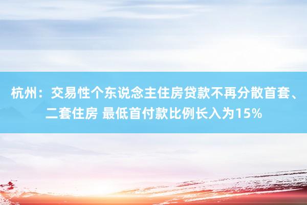 杭州：交易性个东说念主住房贷款不再分散首套、二套住房 最低首付款比例长入为15%