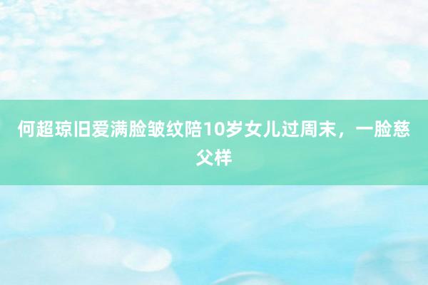 何超琼旧爱满脸皱纹陪10岁女儿过周末,一脸慈父样