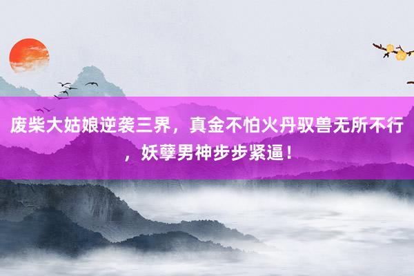 废柴大姑娘逆袭三界,真金不怕火丹驭兽无所不行,妖孽男神步步紧逼!