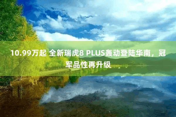 10.99万起 全新瑞虎8 PLUS轰动登陆华南,冠军品性再升级