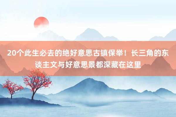 20个此生必去的绝好意思古镇保举！长三角的东谈主文与好意思景都深藏在这里