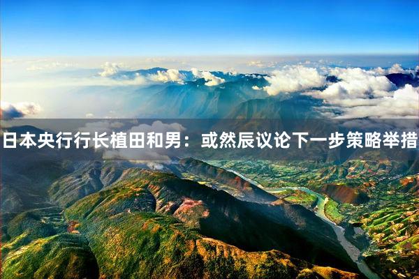 日本央行行长植田和男:或然辰议论下一步策略举措