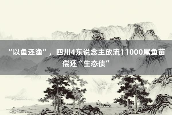 “以鱼还渔”，四川4东说念主放流11000尾鱼苗偿还“生态债”