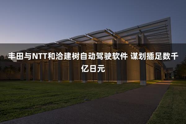 丰田与NTT和洽建树自动驾驶软件 谋划插足数千亿日元