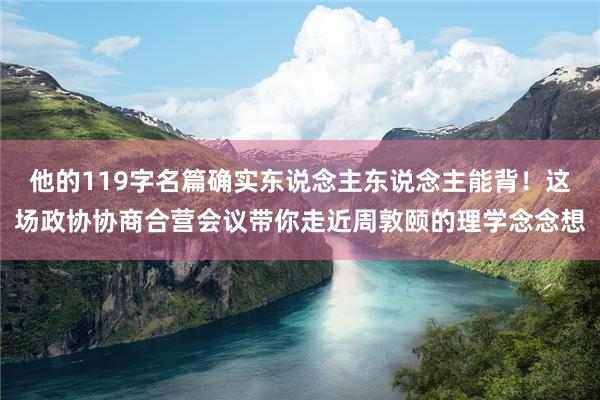 他的119字名篇确实东说念主东说念主能背!这场政协协商合营会议带你走近周敦颐的理学念念想