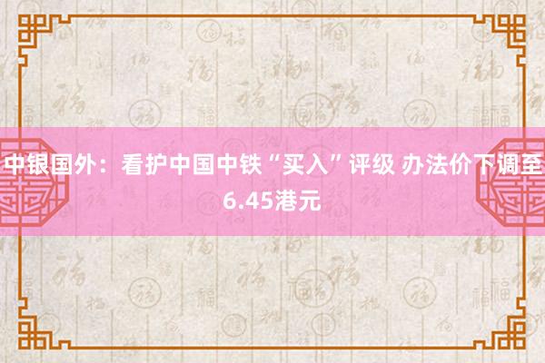 中银国外:看护中国中铁“买入”评级 办法价下调至6.45港元