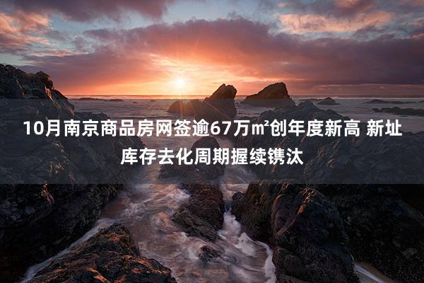10月南京商品房网签逾67万㎡创年度新高 新址库存去化周期握续镌汰
