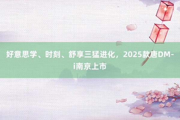 好意思学、时刻、舒享三猛进化，2025款唐DM-i南京上市