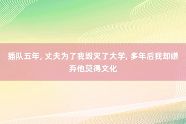 插队五年, 丈夫为了我毁灭了大学, 多年后我却嫌弃他莫得文化