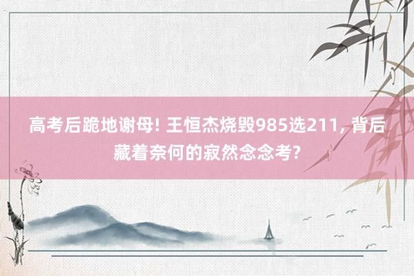 高考后跪地谢母! 王恒杰烧毁985选211, 背后藏着奈何的寂然念念考?