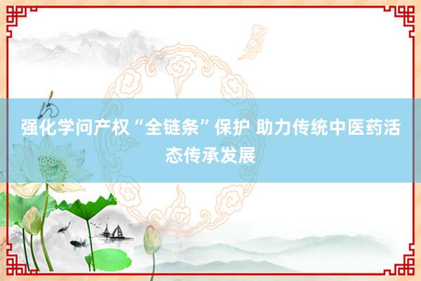 强化学问产权“全链条”保护 助力传统中医药活态传承发展
