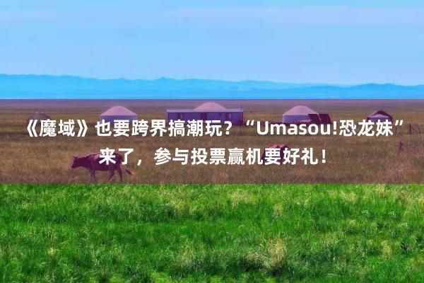 《魔域》也要跨界搞潮玩?“Umasou!恐龙妹”来了,参与投票赢机要好礼!