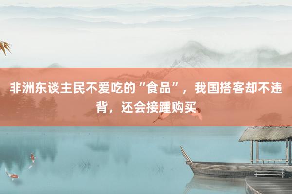 非洲东谈主民不爱吃的“食品”,我国搭客却不违背,还会接踵购买