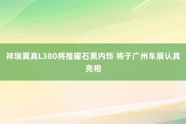 祥瑞翼真L380将推曜石黑内饰 将于广州车展认真亮相