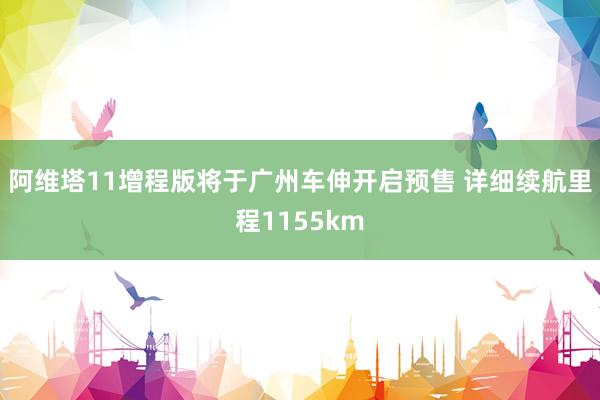 阿维塔11增程版将于广州车伸开启预售 详细续航里程1155km