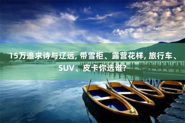 15万追求诗与辽远, 带雪柜、露营花样, 旅行车、SUV、皮卡你选谁?