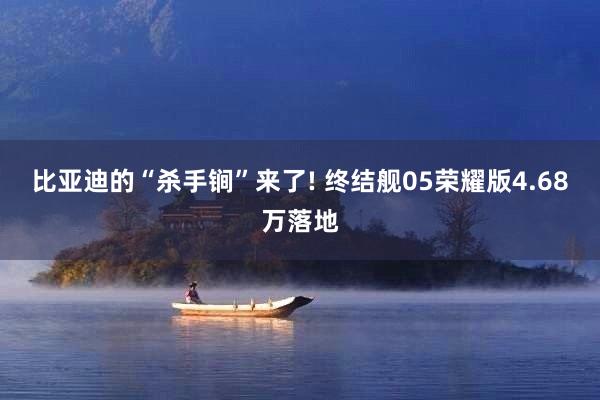 比亚迪的“杀手锏”来了! 终结舰05荣耀版4.68万落地