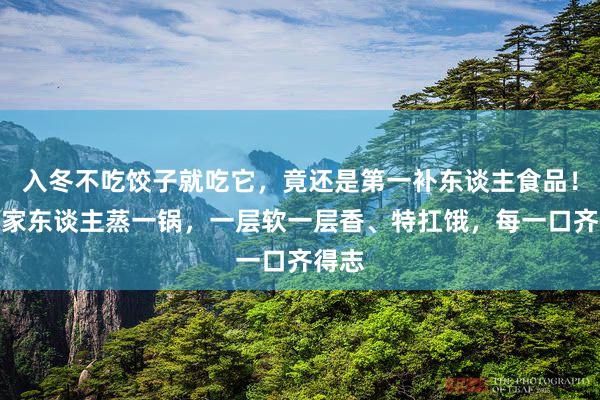 入冬不吃饺子就吃它,竟还是第一补东谈主食品!多为家东谈主蒸一锅,一层软一层香、特扛饿,每一口齐得志