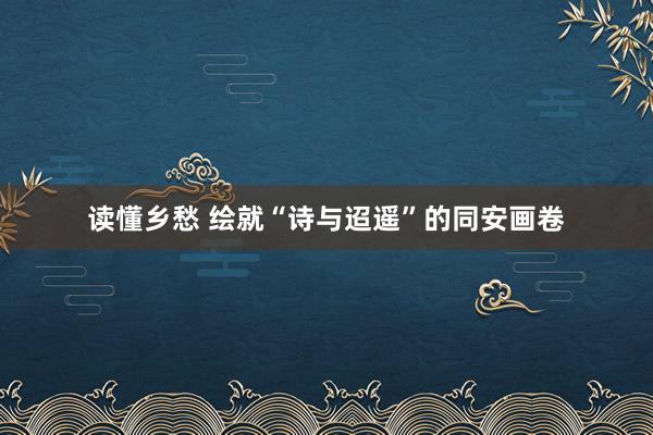 读懂乡愁 绘就“诗与迢遥”的同安画卷